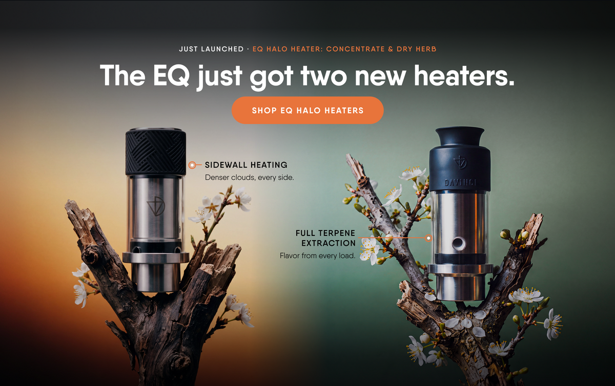 The EQ just got two new heaters. EQ Halo Heater: Concentrate with sidewall heating, and EQ Halo Heater: Dry Herb with full terpene extraction. Shop EQ Halo Heaters.